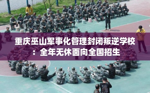 重庆巫山军事化管理封闭叛逆学校：全年无休面向全国招生