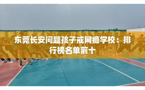 东莞长安问题孩子戒网瘾学校：排行榜名单前十