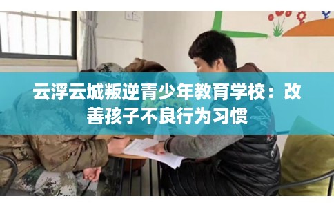 云浮云城叛逆青少年教育学校：改善孩子不良行为习惯