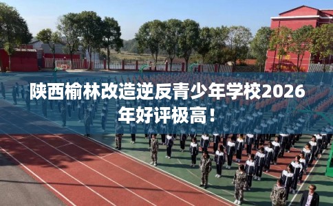 陕西榆林改造逆反青少年学校2026年好评极高！