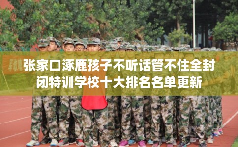张家口涿鹿孩子不听话管不住全封闭特训学校十大排名名单更新 张家口涿鹿孩子不听话管不住全封闭特训学校十大排名名单更新