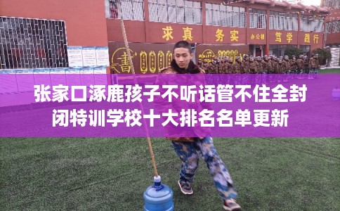 张家口涿鹿孩子不听话管不住全封闭特训学校十大排名名单更新 张家口涿鹿孩子不听话管不住全封闭特训学校十大排名名单更新