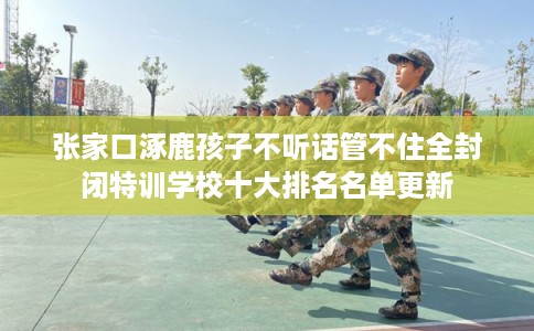 张家口涿鹿孩子不听话管不住全封闭特训学校十大排名名单更新 张家口涿鹿孩子不听话管不住全封闭特训学校十大排名名单更新