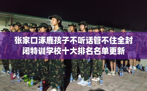 张家口涿鹿孩子不听话管不住全封闭特训学校十大排名名单更新
