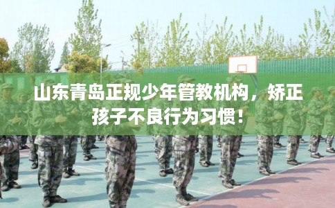 山东青岛正规少年管教机构，矫正孩子不良行为习惯！