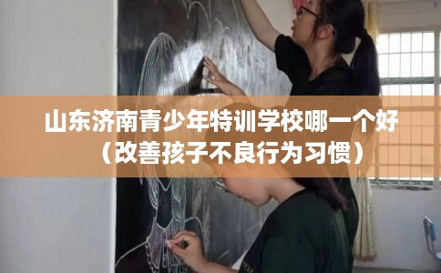 山东济南青少年特训学校哪一个好（改善孩子不良行为习惯）