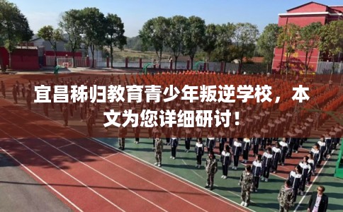 宜昌秭归教育青少年叛逆学校，本文为您详细研讨！