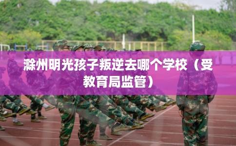 滁州明光孩子叛逆去哪个学校(受教育局监管) 滁州明光孩子叛逆去哪个学校(受教育局监管)