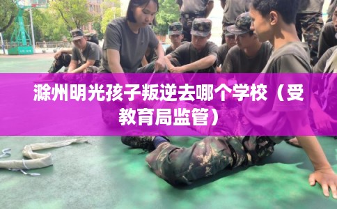 滁州明光孩子叛逆去哪个学校(受教育局监管) 滁州明光孩子叛逆去哪个学校(受教育局监管)