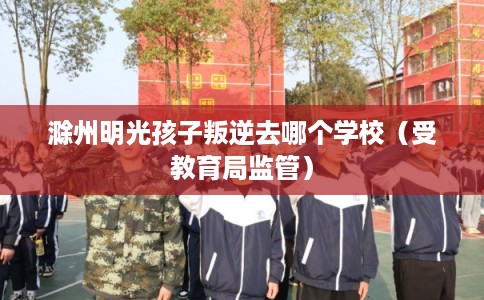滁州明光孩子叛逆去哪个学校(受教育局监管) 滁州明光孩子叛逆去哪个学校(受教育局监管)