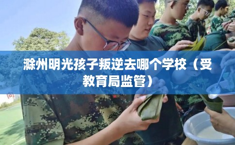 滁州明光孩子叛逆去哪个学校（受教育局监管）