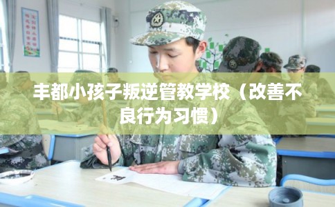 丰都小孩子叛逆管教学校(改善不良行为习惯) 丰都小孩子叛逆管教学校(改善不良行为习惯)