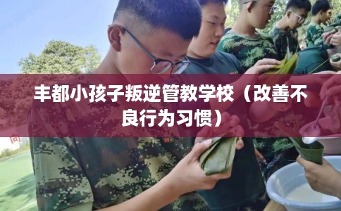 丰都小孩子叛逆管教学校(改善不良行为习惯) 丰都小孩子叛逆管教学校(改善不良行为习惯)