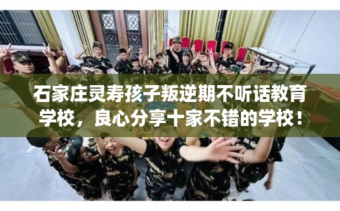 石家庄灵寿孩子叛逆期不听话教育学校，良心分享十家不错的学校！