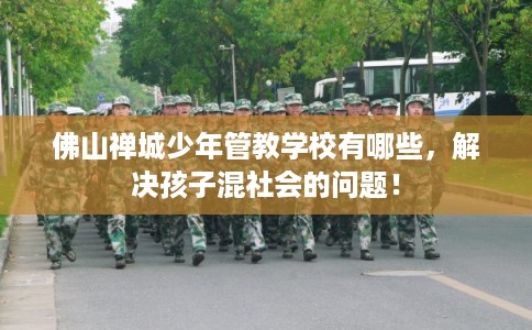 佛山禅城少年管教学校有哪些，解决孩子混社会的问题！