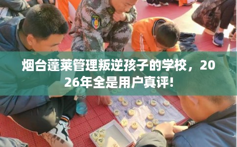 烟台蓬莱管理叛逆孩子的学校，2026年全是用户真评!