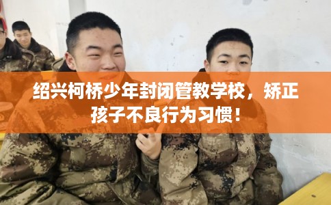 绍兴柯桥少年封闭管教学校,矫正孩子不良行为习惯! 绍兴柯桥少年封闭管教学校,矫正孩子不良行为习惯!