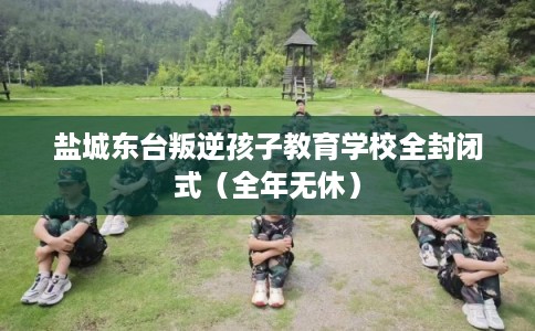 盐城东台叛逆孩子教育学校全封闭式（全年无休）
