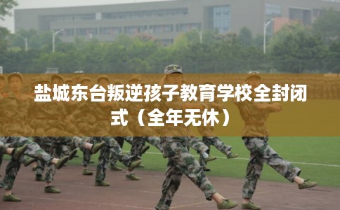 盐城东台叛逆孩子教育学校全封闭式（全年无休）