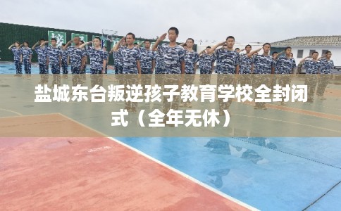 盐城东台叛逆孩子教育学校全封闭式（全年无休）