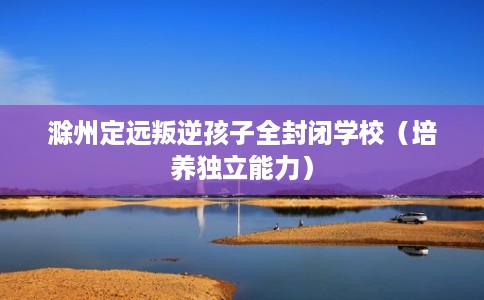 滁州定远叛逆孩子全封闭学校(培养独立能力) 滁州定远叛逆孩子全封闭学校(培养独立能力)