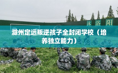 滁州定远叛逆孩子全封闭学校(培养独立能力) 滁州定远叛逆孩子全封闭学校(培养独立能力)