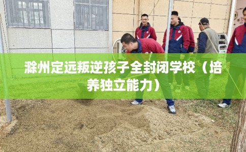 滁州定远叛逆孩子全封闭学校(培养独立能力) 滁州定远叛逆孩子全封闭学校(培养独立能力)