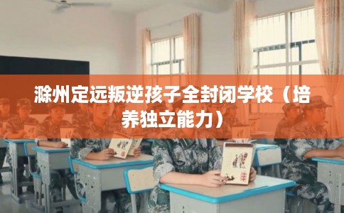 滁州定远叛逆孩子全封闭学校（培养独立能力）