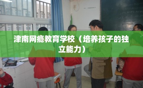 津南网瘾教育学校（培养孩子的独立能力）
