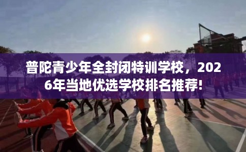 普陀青少年全封闭特训学校，2026年当地优选学校排名推荐!
