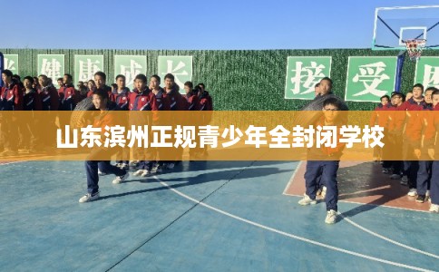 山东滨州正规青少年全封闭学校