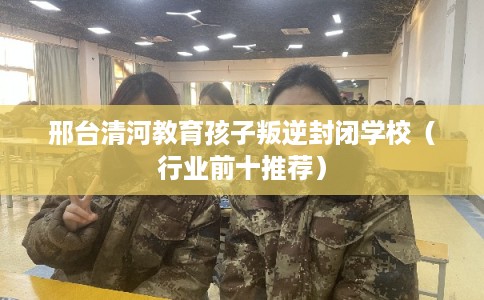 邢台清河教育孩子叛逆封闭学校（行业前十推荐）