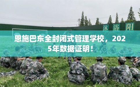 恩施巴东全封闭式管理学校，2025年数据证明！