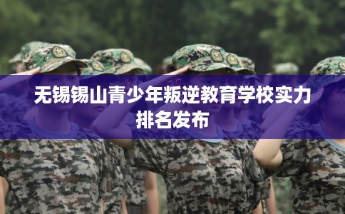 无锡锡山青少年叛逆教育学校实力排名发布