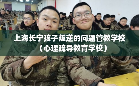 上海长宁孩子叛逆的问题管教学校（心理疏导教育学校）