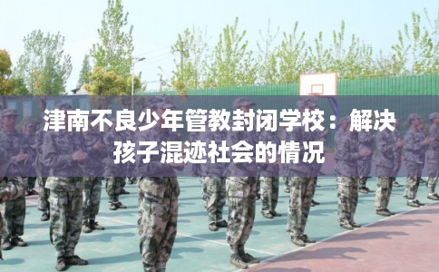 津南不良少年管教封闭学校：解决孩子混迹社会的情况
