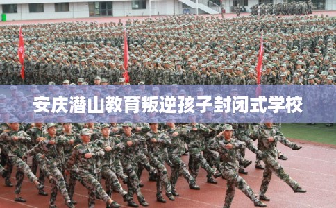 安庆潜山教育叛逆孩子封闭式学校