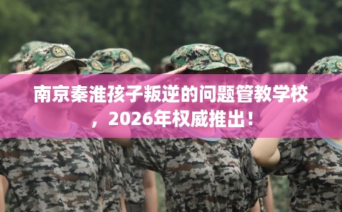 南京秦淮孩子叛逆的问题管教学校,2026年权威推出! 南京秦淮孩子叛逆的问题管教学校,2026年权威推出!