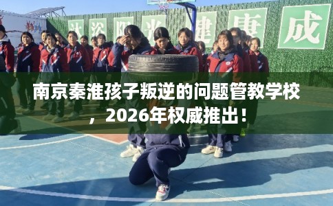 南京秦淮孩子叛逆的问题管教学校,2026年权威推出! 南京秦淮孩子叛逆的问题管教学校,2026年权威推出!