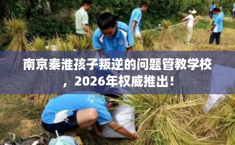 南京秦淮孩子叛逆的问题管教学校，2026年权威推出！