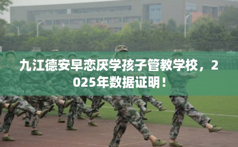 九江德安早恋厌学孩子管教学校，2025年数据证明！