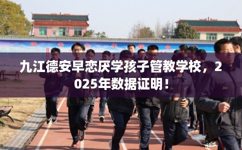 九江德安早恋厌学孩子管教学校，2025年数据证明！