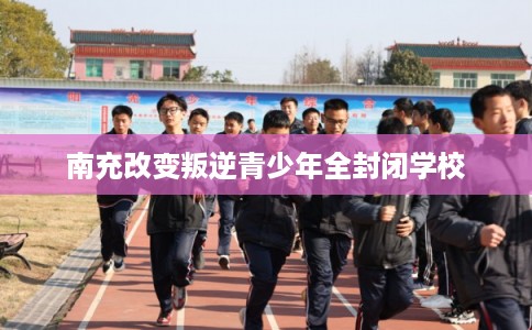 南充改变叛逆青少年全封闭学校