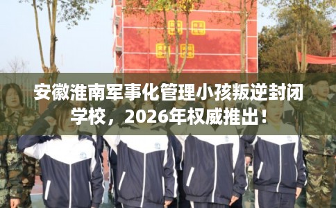 安徽淮南军事化管理小孩叛逆封闭学校，2026年权威推出！