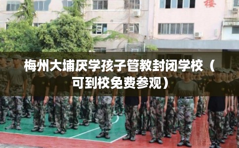 梅州大埔厌学孩子管教封闭学校（可到校免费参观）