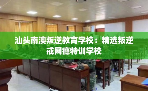 汕头南澳叛逆教育学校：精选叛逆戒网瘾特训学校