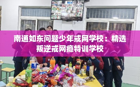 南通如东问题少年戒网学校:精选叛逆戒网瘾特训学校 南通如东问题少年戒网学校:精选叛逆戒网瘾特训学校