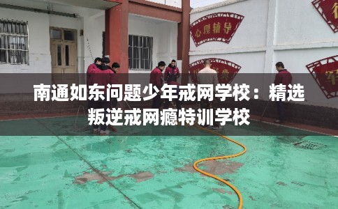 南通如东问题少年戒网学校:精选叛逆戒网瘾特训学校 南通如东问题少年戒网学校:精选叛逆戒网瘾特训学校