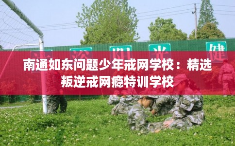 南通如东问题少年戒网学校：精选叛逆戒网瘾特训学校