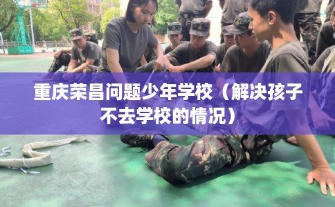 重庆荣昌问题少年学校（解决孩子不去学校的情况）